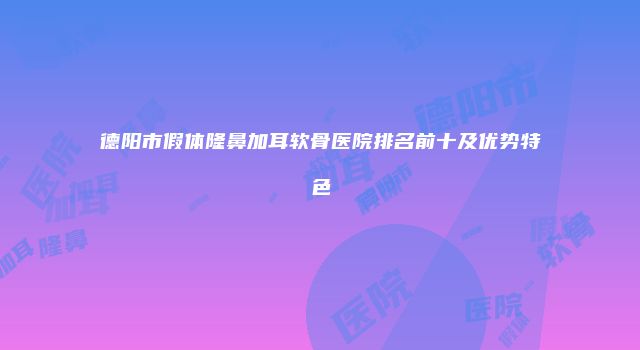 德阳市假体隆鼻加耳软骨医院排名前十及优势特色