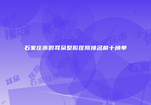 石家庄市假耳朵整形医院排名前十榜单