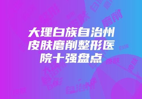 大理白族自治州皮肤磨削整形医院十强盘点