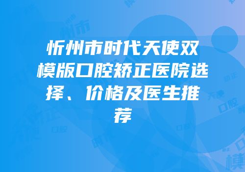忻州市时代天使双模版口腔矫正医院选择、价格及医生推荐