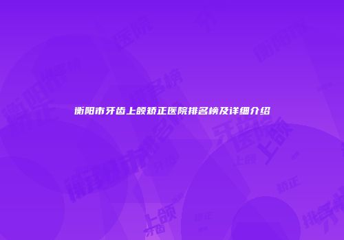 衡阳市牙齿上颌矫正医院排名榜及详细介绍
