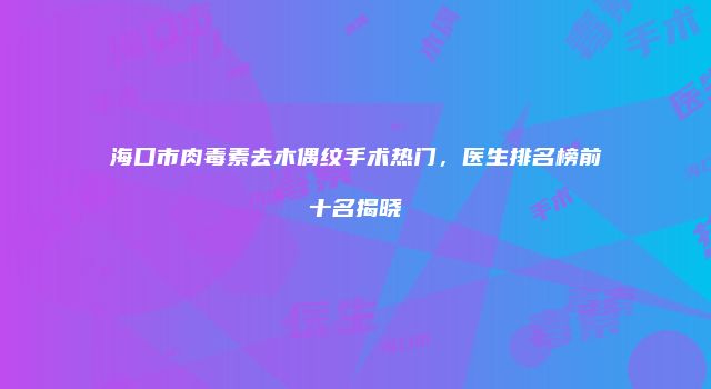 海口市肉毒素去木偶纹手术热门，医生排名榜前十名揭晓