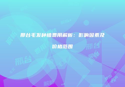 邢台毛发种植费用解析：影响因素及价格范围