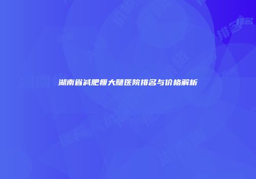 湖南省减肥瘦大腿医院排名与价格解析