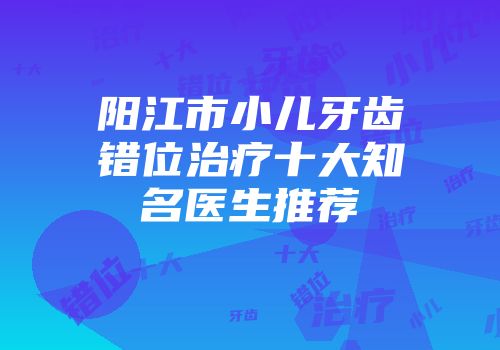 阳江市小儿牙齿错位治疗十大知名医生推荐