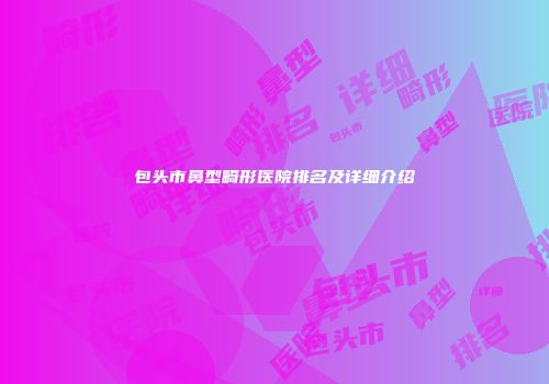 包头市鼻型畸形医院排名及详细介绍