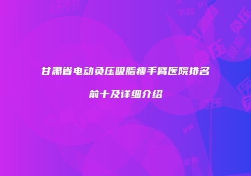 甘肃省电动负压吸脂瘦手臂医院排名前十及详细介绍