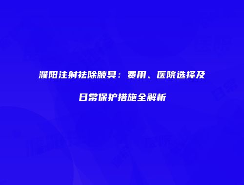濮阳注射祛除腋臭：费用、医院选择及日常保护措施全解析