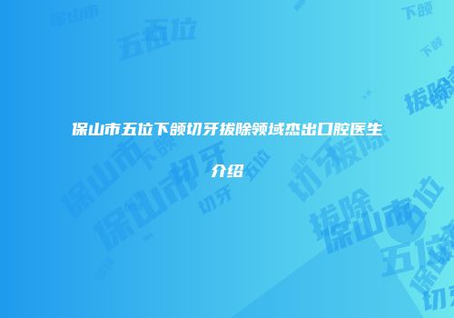保山市五位下颌切牙拔除领域杰出口腔医生介绍