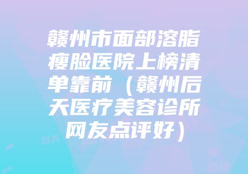 赣州市面部溶脂瘦脸医院上榜清单靠前（赣州后天医疗美容诊所网友点评好）