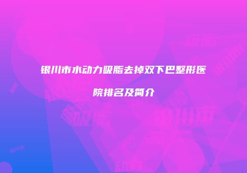 银川市水动力吸脂去掉双下巴整形医院排名及简介
