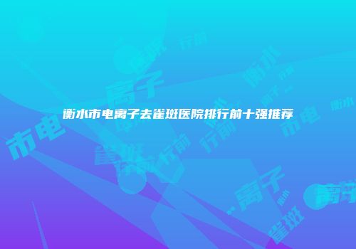 衡水市电离子去雀斑医院排行前十强推荐