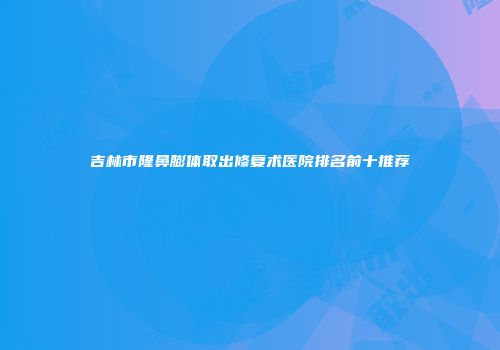 吉林市隆鼻膨体取出修复术医院排名前十推荐
