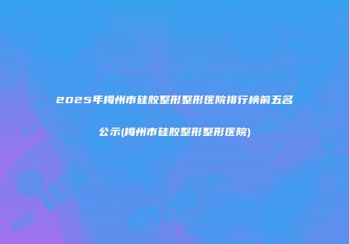 2025年梅州市硅胶整形整形医院排行榜前五名公示(梅州市硅胶整形整形医院)