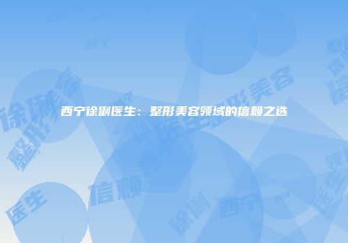 西宁徐俐医生：整形美容领域的信赖之选