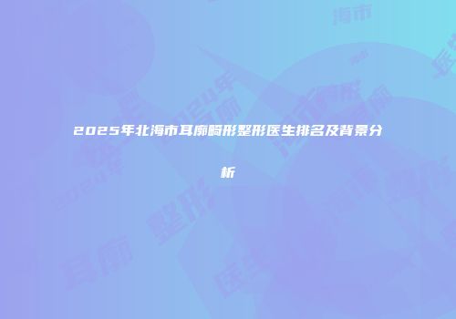 2025年北海市耳廓畸形整形医生排名及背景分析