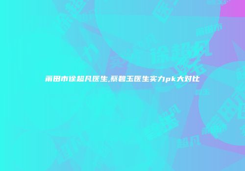 莆田市徐超凡医生,蔡碧玉医生实力pk大对比