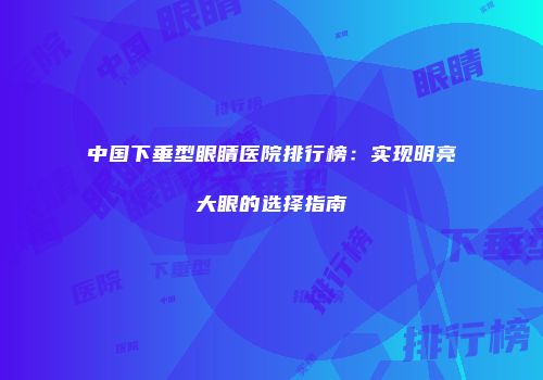 中国下垂型眼睛医院排行榜：实现明亮大眼的选择指南