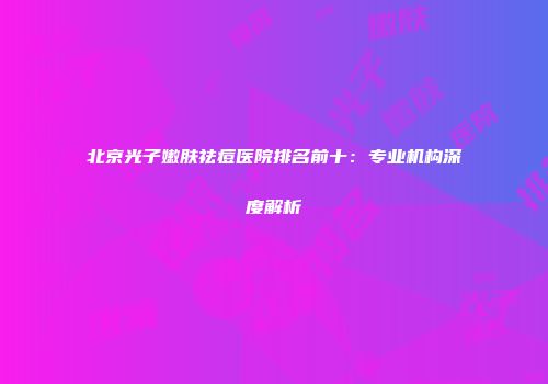 北京光子嫩肤祛痘医院排名前十：专业机构深度解析