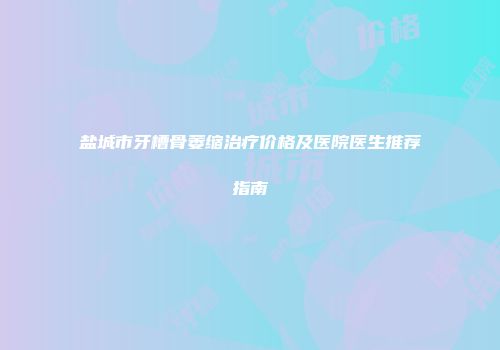 盐城市牙槽骨萎缩治疗价格及医院医生推荐指南