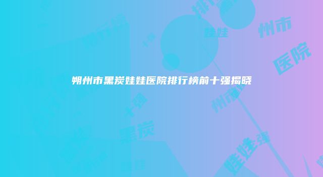 朔州市黑炭娃娃医院排行榜前十强揭晓