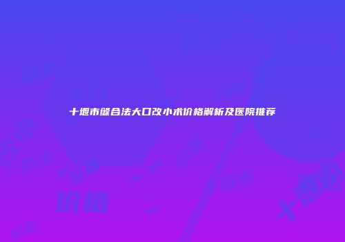 十堰市缝合法大口改小术价格解析及医院推荐