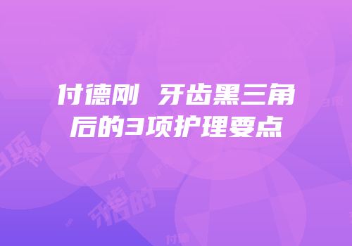 付德刚 牙齿黑三角后的3项护理要点