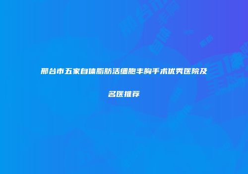 邢台市五家自体脂肪活细胞丰胸手术优秀医院及名医推荐