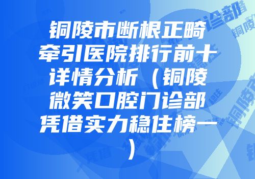 铜陵市断根正畸牵引医院排行前十详情分析（铜陵微笑口腔门诊部凭借实力稳住榜一）