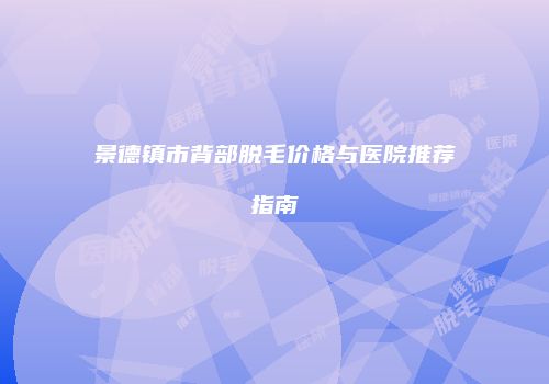 景德镇市背部脱毛价格与医院推荐指南