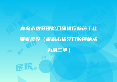 青岛市拔牙医院口碑排行榜前十佳哪家最好（青岛市拔牙口腔医院成为前三甲）