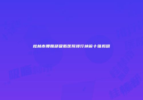 桂林市腰腹部吸脂医院排行榜前十强揭晓