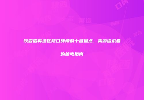 陕西眉再造医院口碑榜前十名盘点，美丽追求者的参考指南
