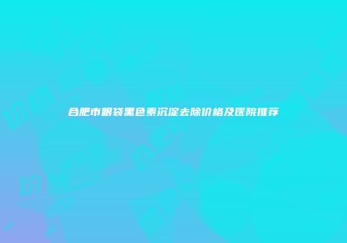 合肥市眼袋黑色素沉淀去除价格及医院推荐