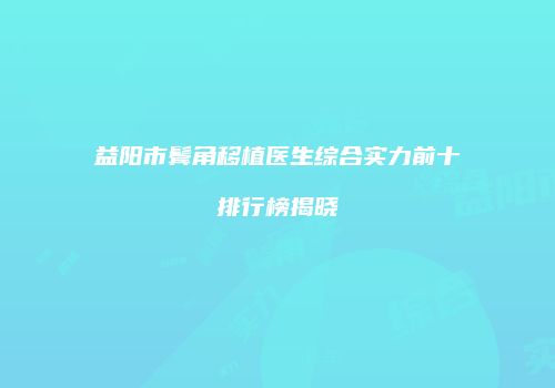 益阳市鬓角移植医生综合实力前十排行榜揭晓