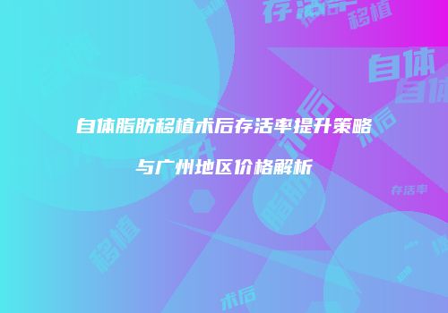 自体脂肪移植术后存活率提升策略与广州地区价格解析