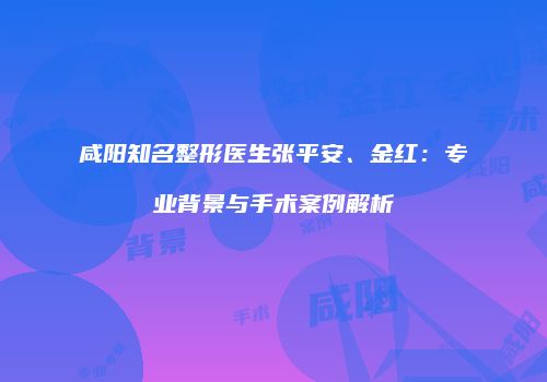 咸阳知名整形医生张平安、金红：专业背景与手术案例解析
