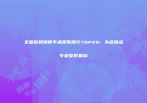 全国脸颊削骨手术医院排行TOP20：为您挑选专业整形机构