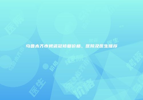 乌鲁木齐市烤瓷冠修复价格、医院及医生推荐