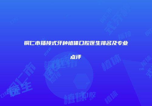 铜仁市插接式牙种植体口腔医生排名及专业点评