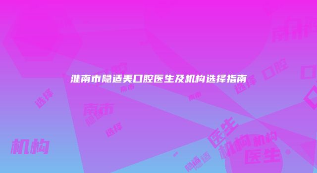 淮南市隐适美口腔医生及机构选择指南