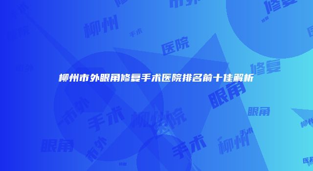 柳州市外眼角修复手术医院排名前十佳解析