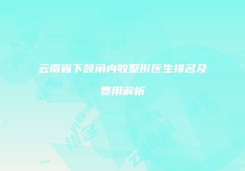 云南省下颌角内收整形医生排名及费用解析