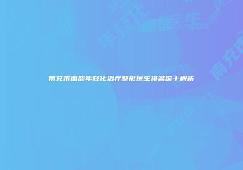 南充市面部年轻化治疗整形医生排名前十解析