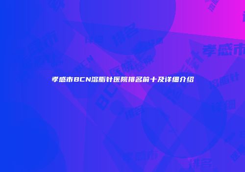 孝感市BCN溶脂针医院排名前十及详细介绍