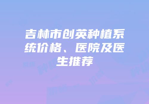 吉林市创英种植系统价格、医院及医生推荐