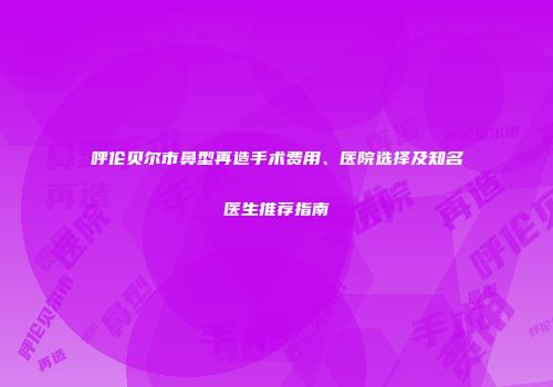 呼伦贝尔市鼻型再造手术费用、医院选择及知名医生推荐指南