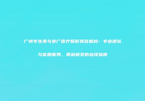 广州专生美与京广医疗整形美容机构：专业团队与优质服务，美丽蜕变的选择指南