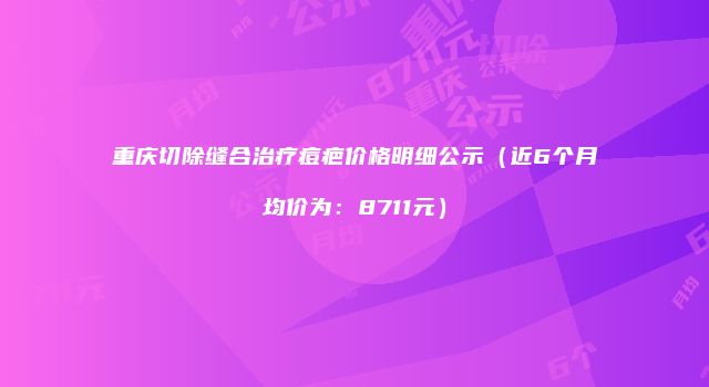 重庆切除缝合治疗痘疤价格明细公示（近6个月均价为：8711元）