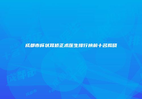 成都市杯状耳矫正术医生排行榜前十名揭晓